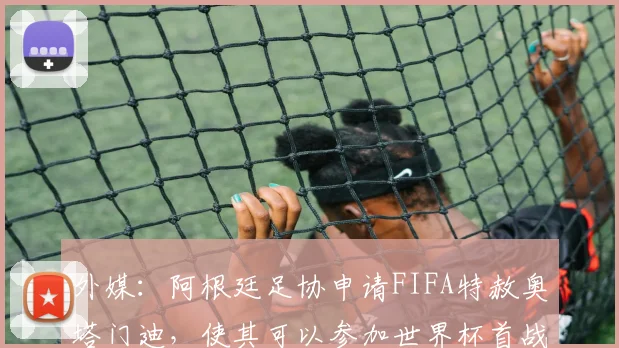 外媒：阿根廷足协申请FIFA特赦奥塔门迪，使其可以参加世界杯首战